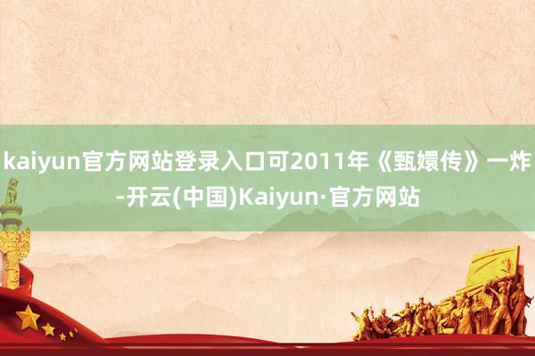 kaiyun官方网站登录入口可2011年《甄嬛传》一炸-开云(中国)Kaiyun·官方网站