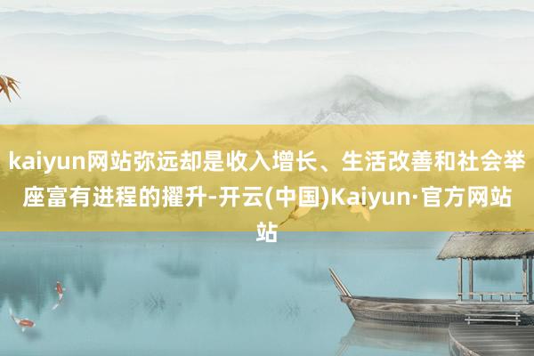 kaiyun网站弥远却是收入增长、生活改善和社会举座富有进程的擢升-开云(中国)Kaiyun·官方网站