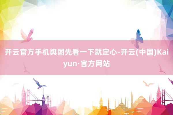 开云官方手机舆图先看一下就定心-开云(中国)Kaiyun·官方网站